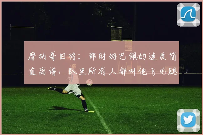 摩纳哥旧将：那时姆巴佩的速度简直离谱，队里所有人都叫他飞毛腿