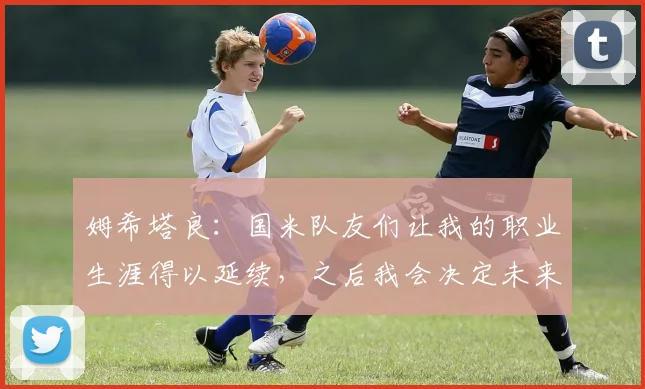 姆希塔良：国米队友们让我的职业生涯得以延续，之后我会决定未来